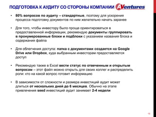 ПОДГОТОВКА К АУДИТУ СО СТОРОНЫ КОМПАНИИ
19
• 80% вопросов по аудиту – стандартные, поэтому для ускорения
процесса подготовку документов по ним желательно начать заранее
• Для того, чтобы инвестору было проще ориентироваться в
предоставленной информации, рекомендую документы группировать
в пронумерованные блоки и подблоки с указанием названия блока и
содержания файла
• Для облегчения доступа: папка с документами создается на Google
Drive или Dropbox, куда выбранным инвесторам предоставляется
доступ
• Рекомендую также в Excel вести статус по отвеченным и открытым
вопросам – этот файл можно открыть для своих коллег и распределить
роли: кто на какой вопрос готовит информацию
• В зависимости от сложности и размера инвестиций аудит может
длиться от нескольких дней до 6 месяцев. Обычно на этапе
привлечения seed инвестиций аудит занимает 2-4 недели
 