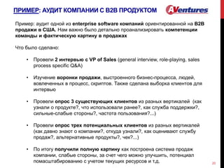 ПРИМЕР: АУДИТ КОМПАНИИ С В2В ПРОДУКТОМ
20
Пример: аудит одной из enterprise software компаний ориентированной на B2B
продажи в США. Нам важно было детально проанализировать компетенции
команды и фактическую картину в продажах
Что было сделано:
• Провели 2 интервью с VP of Sales (general interview, role-playing, sales
process specific Q&A)
• Изучение воронки продажи, выстроенного бизнес-процесса, людей,
вовлеченных в процесс, скриптов. Также сделана выборка клиентов для
интервью
• Провели опрос 3 существующих клиентов из разных вертикалей (как
узнали о продукте?, что использовали ранее?, как служба поддержки?,
сильные-слабые стороны?, частота пользования?...)
• Провели опрос трех потенциальных клиентов из разных вертикалей
(как давно знают о компании?, откуда узнали?, как оценивают службу
продаж?, альтернативные продукты?, чек?...)
• По итогу получили полную картину как построена система продаж
компании, слабые стороны, за счет чего можно улучшить, потенциал
помасштабированию с учетом текущих ресурсов и т.д.
 