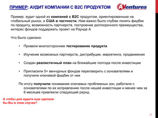 ПРИМЕР: АУДИТ КОМПАНИИ С В2С ПРОДУКТОМ
21
Пример: аудит одной из компаний с В2С продуктом, ориентированным на
глобальный рынок, и США в частности. Нам важно было глубже понять фидбек
по продукту, возможность партнерств, построение долгосрочного преимущества,
интерес фондов поддержать проект на Раунде А
Что было сделано:
• Провели многостороннее тестирование продукта
• Изучение возможных партнерств, дистрибуции, маркетинга, продвижения
• Создан реалистичный план на ближайшие полгода после инвестиции
• Пригласили 5+ венчурных фондов переговорить с основателями и
получили ключевой фидбек от них
По итогу получили понимание ключевых проблемных зон, работали с
основателями по их исправлению после нашей инвестиции и менее чем за
6 месяцев привлекли следующий раунд.
А чтобы для аудита еще сделали
бы Вы в этом случае?
 