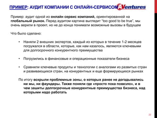 ПРИМЕР: АУДИТ КОМПАНИИ С ОНЛАЙН-СЕРВИСОМ
22
Пример: аудит одной из онлайн сервис компаний, ориентированной на
глобальный рынок. Перед аудитом картина выглядит “too good to be true”, мы
очень верили в проект, но не до конца понимали возможные вызовы в будущем
Что было сделано:
• Наняли 2 внешних экспертов, каждый из которых в течение 1-2 месяцев
погружался в области, которые, как нам казалось, являются ключевыми
для долгосрочного конкурентного преимущества
• Погрузились в финансовые и операционные показатели бизнеса
• Сравнили ключевые продукты и технологии с аналогами из развитых стран
и развивающихся стран, на конкурентных и еще формирующихся рынках
По итогу вскрыли проблемные зоны, о которых ранее не догадывались
ни мы, ни фаундеры. Также поняли где «просто пока повезло», и в
чем зашиты долгосрочные конкурентные преимущества бизнеса, над
которыми надо работать
 