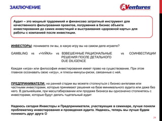 ЗАКЛЮЧЕНИЕ
24
ИНВЕСТОРЫ: понимаете ли вы, в какую игру вы на самом деле играете?
GAMBLING vs «ЧУЙКА» vs ВЗВЕШЕННЫЕ РАЦИОНАЛЬНЫЕ vs СОИНВЕСТИЦИИ
РЕШЕНИЯ ПОСЛЕ ДЕТАЛЬНОГО
DUE DILIGENCE
Каждая «игра» или философия инвестирования имеет право на существование. При этом
главное осознавать свою «игру», и плюсы-минусы-риски, связанные с ней.
ПРЕДПРИНИМАТЕЛИ: на ранней стадии вы можете столкнуться с бизнес-ангелами или
частными инвесторами, которые принимают решения на базе минимального аудита или даже без
него. В дальнейшем, при масштабировании или продаже бизнеса вы однозначно столкнетесь с
инвесторами, которые будут делать тщательный аудит
Надеюсь сегодня Инвесторы и Предприниматели, участвующие в семинаре, лучше поняли
проблематику инвестирования и проведения аудита. Надеюсь, теперь мы лучше будем
понимать друг друга 
Аудит – это мощный трудоемкий и финансово затратный инструмент для
качественного фильтрования проектов, погружения в бизнес объекта
инвестирования до самих инвестиций и выстраивания «дорожной карты» для
работы с компанией после инвестиции.
 