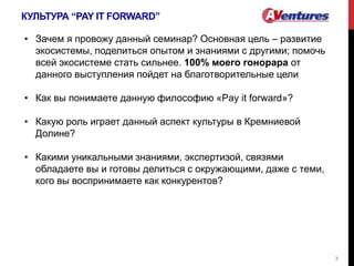 КУЛЬТУРА “PAY IT FORWARD”
3
• Зачем я провожу данный семинар? Основная цель – развитие
экосистемы, поделиться опытом и знаниями с другими; помочь
всей экосистеме стать сильнее. 100% моего гонорара от
данного выступления пойдет на благотворительные цели
• Как вы понимаете данную философию «Pay it forward»?
• Какую роль играет данный аспект культуры в Кремниевой
Долине?
• Какими уникальными знаниями, экспертизой, связями
обладаете вы и готовы делиться с окружающими, даже с теми,
кого вы воспринимаете как конкурентов?
 