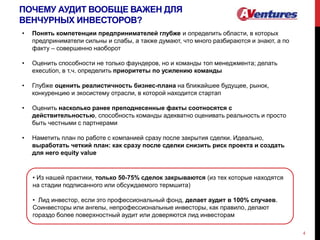 ПОЧЕМУ АУДИТ ВООБЩЕ ВАЖЕН ДЛЯ
ВЕНЧУРНЫХ ИНВЕСТОРОВ?
4
• Понять компетенции предпринимателей глубже и определить области, в которых
предприниматели сильны и слабы, а также думают, что много разбираются и знают, а по
факту – совершенно наоборот
• Оценить способности не только фаундеров, но и команды топ менеджмента; делать
execution, в т.ч. определить приоритеты по усилению команды
• Глубже оценить реалистичность бизнес-плана на ближайшее будущее, рынок,
конкуренцию и экосистему отрасли, в которой находится стартап
• Оценить насколько ранее преподнесенные факты соотносятся с
действительностью, способность команды адекватно оценивать реальность и просто
быть честными с партнерами
• Наметить план по работе с компанией сразу после закрытия сделки. Идеально,
выработать четкий план: как сразу после сделки снизить риск проекта и создать
для него equity value
• Из нашей практики, только 50-75% сделок закрываются (из тех которые находятся
на стадии подписанного или обсуждаемого термшита)
• Лид инвестор, если это профессиональный фонд, делает аудит в 100% случаев.
Соинвесторы или ангелы, непрофессиональные инвесторы, как правило, делают
гораздо более поверхностный аудит или доверяются лид инвесторам
 