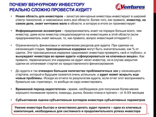 ПОЧЕМУ ВЕНЧУРНОМУ ИНВЕСТОРУ
РЕАЛЬНО СЛОЖНО ПРОВЕСТИ АУДИТ?
5
• Новая область для инвесторов – зачастую венчурные инвесторы инвестируют в широкий
спектр технологий, и невозможно знать все области. Более того, как правило, инвестор, на
самом деле, знает ничтожно мало в области, в которую в итоге он проинвестирует
• Информационная ассиметрия – предприниматель знает на порядок больше всего, чем
инвестор, даже если инвестор специализируется на инвестициях в этой области (если
предприниматель знает меньше, то, как правило, вопрос инвестиций отпадает )
• Ограниченность финансовых и человеческих ресурсов для аудита. При сделках на
начинающей стадии, транзакционные издержки могут быть значительными, как % от
сделок. Эти транзакционные издержки сдерживают инвестора проверять «всё и глубоко», и
вынуждают инвестора во время аудита «сфокусироваться на ключевых вещах». Как
правило, первоначально эти издержки на аудит несет инвестор, но в случае закрытия
сделки их оплачивает стартап из предоставленного финансирования
• До аудита и так очевидно большое количество проблематичных зон у начинающего
стартапа, который в будущем окажется очень успешным, а аудит может вскрыть еще
новые проблемы. Исходя из отчета по результатам аудита, если отчет этот воспринимать
буквально как «приговор», то вообще не надо инвестировать
• Временной период недостаточен - время, необходимое для получения более-менее
хорошего понимания проекта, команды, рынка, бизнес-плана и прочего – от Х-ХХ месяцев
• Субъективная оценка субъективным взглядом инвестора субъективных параметров
Умение инвестора быстро и качественно делать аудит проекта – одна из ключевых
компетенций, необходимых для системного и продолжительного успеха инвестора
 