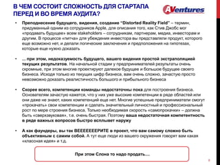 В ЧЕМ СОСТОИТ СЛОЖНОСТЬ ДЛЯ СТАРТАПА
ПЕРЕД И ВО ВРЕМЯ АУДИТА?
8
• Преподнесение будущего, видения, создание “Distorted Reality Field” – термин,
придуманный одним из сотрудников Apple, для описания того, как Стив Джобс мог
«продавать будущее» всем stakeholders – сотрудникам, партнерам, медиа, инвесторам и
другим. В процессе «питча» для убеждения инвестора вы представляли продукт, которого
еще возможно нет, и делали логические заключения и предположения на гипотезах,
которые еще нужно доказать
• ... при этом, недоказуемость будущего, вашего видения простой экстраполяцией
текущих результатов. На начальной стадии у предпринимателей результаты очень
скромные, при этом многие проектируют далекое будущее и большое будущее своего
бизнеса. Исходя только из текущих цифр бизнеса, вам очень сложно, зачастую просто
невозможно доказать реалистичность большого и прибыльного бизнеса
• Скорее всего, компетенции команды недостаточны пока для построения бизнеса.
Основателям зачастую кажется, что у них уже высокие компетенции в ряде областей или
они даже не знают, каких компетенций еще нет. Многие успешные предприниматели смогут
«прокачать» свои компетенции и сделать значительный личностный и профессиональный
рост по мере строения бизнеса. Только необходимая скорость «самопрокачки» – должна
быть «сверхзвуковая», т.е. очень быстрая. Поэтому ваша недостаточная компетентность
в ряде важных вопросов быстро всплывет наружу
• А как фаундеры, вы так ВЕЕЕЕЕЕЕРИТЕ в проект, что вам самому сложно быть
объективным с самим собой. А тут еще люди из вашего окружения говорят вам какая
«классная идея» и т.д.
При этом Слона то надо продать....
 