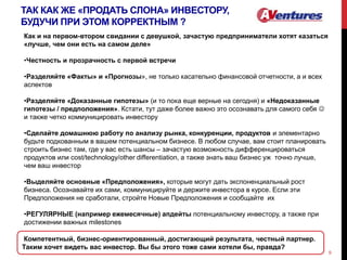 ТАК КАК ЖЕ «ПРОДАТЬ СЛОНА» ИНВЕСТОРУ,
БУДУЧИ ПРИ ЭТОМ КОРРЕКТНЫМ ?
9
Как и на первом-втором свидании с девушкой, зачастую предприниматели хотят казаться
«лучше, чем они есть на самом деле»
•Честность и прозрачность с первой встречи
•Разделяйте «Факты» и «Прогнозы», не только касательно финансовой отчетности, а и всех
аспектов
•Разделяйте «Доказанные гипотезы» (и то пока еще верные на сегодня) и «Недоказанные
гипотезы / предположения». Кстати, тут даже более важно это осознавать для самого себя 
и также четко коммуницировать инвестору
•Сделайте домашнюю работу по анализу рынка, конкуренции, продуктов и элементарно
будьте подкованным в вашем потенциальном бизнесе. В любом случае, вам стоит планировать
строить бизнес там, где у вас есть шансы – зачастую возможность дифференцироваться
продуктов или cost/technology/other differentiation, а также знать ваш бизнес уж точно лучше,
чем ваш инвестор
•Выделяйте основные «Предположения», которые могут дать экспоненциальный рост
бизнеса. Осознавайте их сами, коммуницируйте и держите инвестора в курсе. Если эти
Предположения не сработали, стройте Новые Предположения и сообщайте их
•РЕГУЛЯРНЫЕ (например ежемесячные) апдейты потенциальному инвестору, а также при
достижении важных milestones
Компетентный, бизнес-ориентированный, достигающий результата, честный партнер.
Таким хочет видеть вас инвестор. Вы бы этого тоже сами хотели бы, правда?
 