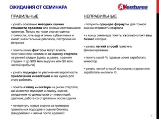 ОЖИДАНИЯ ОТ СЕМИНАРА
3
ПРАВИЛЬНЫЕ
• узнать основные методики оценки
стоимости проектов для зрелых состоявшихся
проектов. Только на таких этапах оценка
стоимости, хоть еще и очень субъективна и
имеет значительный диапазон, построена на
метриках
• понять какие факторы могут влиять
позитивно или негативно на оценку стартапа
на ранней стадии (здесь и далее, «ранняя
стадия» = до $ХХ млн выручки или $Х млн
чистой прибыли)
• узнать подходы по увеличения вероятности
привлечения инвестиций и как нужно для
этого работать
• понять взгляд инвестора на риски стартапа,
как инвестор подходит к поиску, оценке,
ожиданиям по доходности от инвестиций,
сделкам, работе со стартапами после сделки
• почерпнуть новые знания из примеров
правильных подходов к оценке бизнесу,
фандрейзинг и жизни после сделки
НЕПРАВИЛЬНЫЕ
• получить одну-две формулы для точной
оценки стоимости стартапа
• к концу семинара понять, сколько стоит ваш
бизнес сегодня
• узнать легкий способ привлечь
финансирование
• понять какой % годовых хочет заработать
инвестор
• узнать легкий способ построить стартап или
заработать миллион 
 