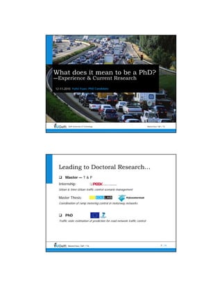 What does it mean to be a PhD?
—Experience & Current Research
12-11-2010 Yufei Yuan, PhD Candidate




         Delft University of Technology                                     MasterClass T&P / TIL




  Leading to Doctoral Research…
       Master — T & P
  Internship:
  Urban & Inter-Urban traffic control scenario management

  Master Thesis:
  Coordination of ramp metering control in motorway networks



       PhD
  Traffic state estimation of prediction for road network traffic control




         MasterClass T&P / TIL                                                             2 | 26
 