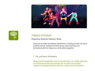 Videjocs d’Imitació
Esportius Exercici Música Taula
Jocs que simulen disciplines esportives o artístiques per a la seva
pràctica virtual. Inclouen formes de joc tipus training o en
competició amb la màquina o amb altres jugadors.
 Fifa, Just Dance, Art Academy
Requereixen habilitats com la coordinació i en molts aspectes
les mateixes d’allò que emulen per la qual cosa poden
esdevenir complementaris del seu entrenament i pràctica.
 