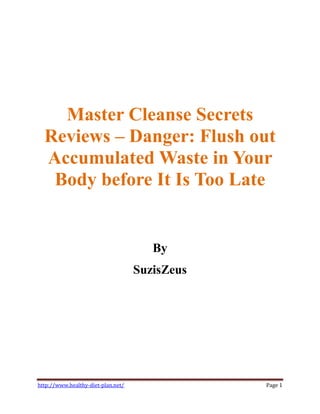 Master Cleanse Secrets
  Reviews Danger: Flush out
  Accumulated Waste in Your
   Body before It Is Too Late


                                       By
                                    SuzisZeus




http://www.healthy-diet-plan.net/               Page 1
 