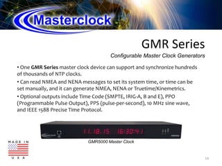 GMR Series
• One GMR Series master clock device can support and synchronize hundreds
of thousands of NTP clocks.
• Can read NMEA and NENA messages to set its system time, or time can be
set manually, and it can generate NMEA, NENA or Truetime/Kinemetrics.
• Optional outputs include Time Code (SMPTE, IRIG-A, B and E), PPO
(Programmable Pulse Output), PPS (pulse-per-second), 10 MHz sine wave,
and IEEE 1588 Precise Time Protocol.
14
Configurable Master Clock Generators
GMR5000 Master Clock
 