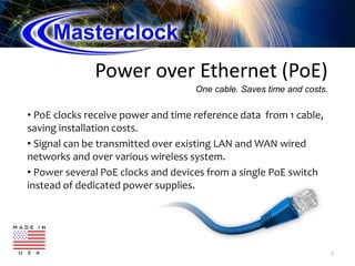 Power over Ethernet (PoE)
• PoE clocks receive power and time reference data from 1 cable,
saving installation costs.
• Signal can be transmitted over existing LAN and WAN wired
networks and over various wireless system.
• Power several PoE clocks and devices from a single PoE switch
instead of dedicated power supplies.
7
One cable. Saves time and costs.
 