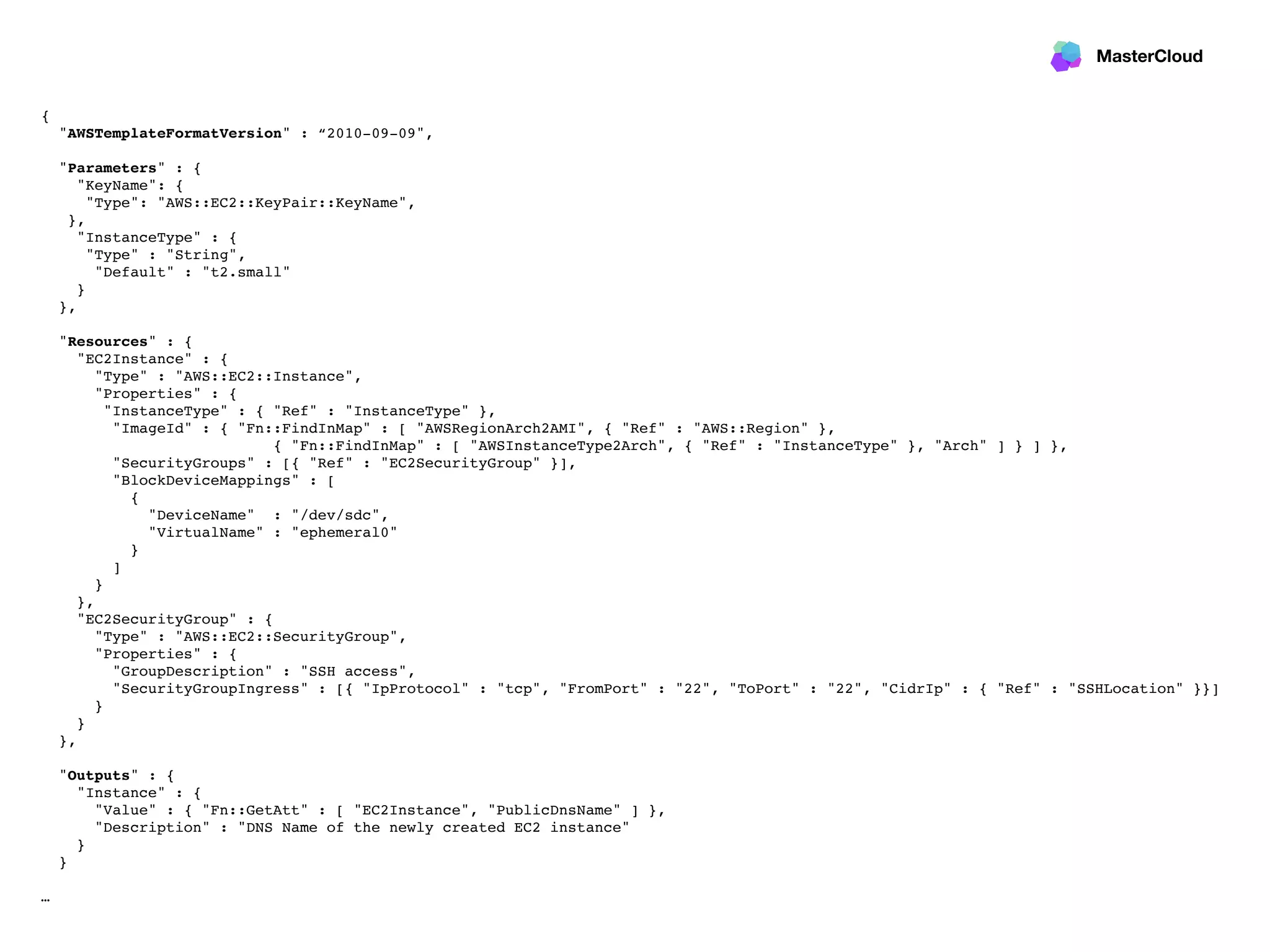 MasterCloud
{
"AWSTemplateFormatVersion" : “2010-09-09",
"Parameters" : {
"KeyName": {
"Type": "AWS::EC2::KeyPair::KeyName",
},
"InstanceType" : {
"Type" : "String",
"Default" : "t2.small"
}
},
"Resources" : {
"EC2Instance" : {
"Type" : "AWS::EC2::Instance",
"Properties" : {
"InstanceType" : { "Ref" : "InstanceType" },
"ImageId" : { "Fn::FindInMap" : [ "AWSRegionArch2AMI", { "Ref" : "AWS::Region" },
{ "Fn::FindInMap" : [ "AWSInstanceType2Arch", { "Ref" : "InstanceType" }, "Arch" ] } ] },
"SecurityGroups" : [{ "Ref" : "EC2SecurityGroup" }],
"BlockDeviceMappings" : [
{
"DeviceName" : "/dev/sdc",
"VirtualName" : "ephemeral0"
}
]
}
},
"EC2SecurityGroup" : {
"Type" : "AWS::EC2::SecurityGroup",
"Properties" : {
"GroupDescription" : "SSH access",
"SecurityGroupIngress" : [{ "IpProtocol" : "tcp", "FromPort" : "22", "ToPort" : "22", "CidrIp" : { "Ref" : "SSHLocation" }}]
}
}
},
"Outputs" : {
"Instance" : {
"Value" : { "Fn::GetAtt" : [ "EC2Instance", "PublicDnsName" ] },
"Description" : "DNS Name of the newly created EC2 instance"
}
}
…
 