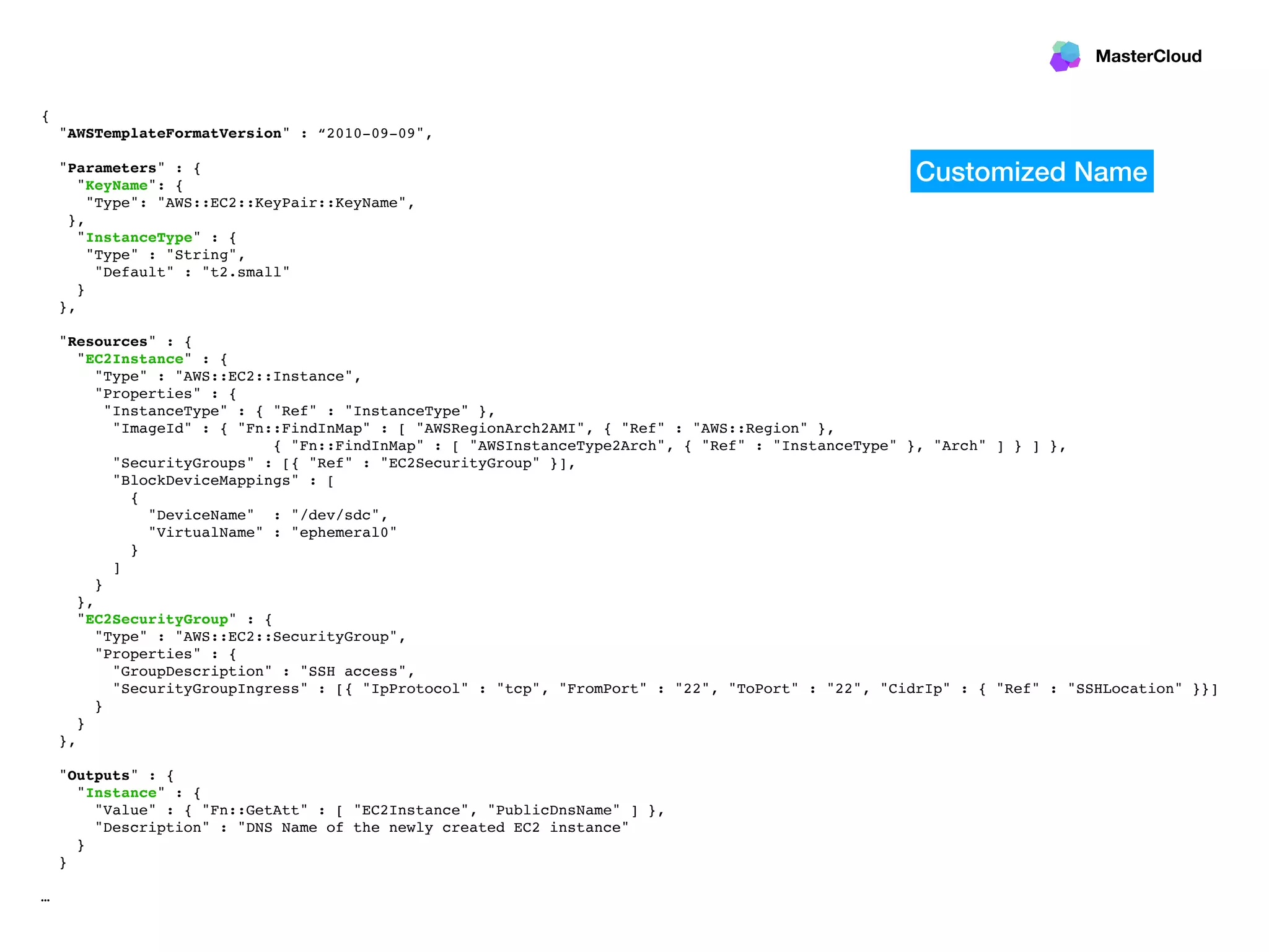 MasterCloud
{
"AWSTemplateFormatVersion" : “2010-09-09",
"Parameters" : {
"KeyName": {
"Type": "AWS::EC2::KeyPair::KeyName",
},
"InstanceType" : {
"Type" : "String",
"Default" : "t2.small"
}
},
"Resources" : {
"EC2Instance" : {
"Type" : "AWS::EC2::Instance",
"Properties" : {
"InstanceType" : { "Ref" : "InstanceType" },
"ImageId" : { "Fn::FindInMap" : [ "AWSRegionArch2AMI", { "Ref" : "AWS::Region" },
{ "Fn::FindInMap" : [ "AWSInstanceType2Arch", { "Ref" : "InstanceType" }, "Arch" ] } ] },
"SecurityGroups" : [{ "Ref" : "EC2SecurityGroup" }],
"BlockDeviceMappings" : [
{
"DeviceName" : "/dev/sdc",
"VirtualName" : "ephemeral0"
}
]
}
},
"EC2SecurityGroup" : {
"Type" : "AWS::EC2::SecurityGroup",
"Properties" : {
"GroupDescription" : "SSH access",
"SecurityGroupIngress" : [{ "IpProtocol" : "tcp", "FromPort" : "22", "ToPort" : "22", "CidrIp" : { "Ref" : "SSHLocation" }}]
}
}
},
"Outputs" : {
"Instance" : {
"Value" : { "Fn::GetAtt" : [ "EC2Instance", "PublicDnsName" ] },
"Description" : "DNS Name of the newly created EC2 instance"
}
}
…
Customized Name
 