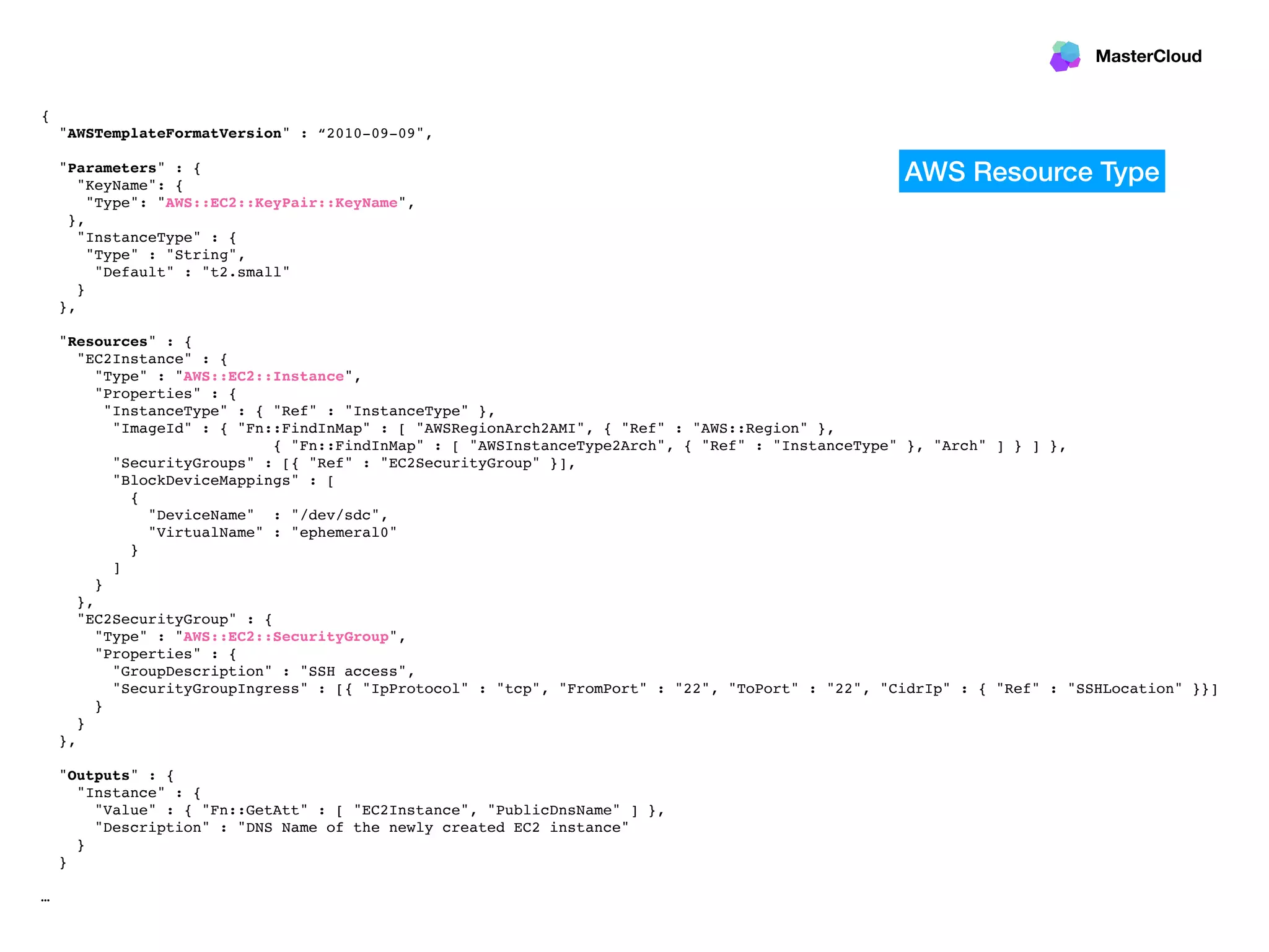 MasterCloud
{
"AWSTemplateFormatVersion" : “2010-09-09",
"Parameters" : {
"KeyName": {
"Type": "AWS::EC2::KeyPair::KeyName",
},
"InstanceType" : {
"Type" : "String",
"Default" : "t2.small"
}
},
"Resources" : {
"EC2Instance" : {
"Type" : "AWS::EC2::Instance",
"Properties" : {
"InstanceType" : { "Ref" : "InstanceType" },
"ImageId" : { "Fn::FindInMap" : [ "AWSRegionArch2AMI", { "Ref" : "AWS::Region" },
{ "Fn::FindInMap" : [ "AWSInstanceType2Arch", { "Ref" : "InstanceType" }, "Arch" ] } ] },
"SecurityGroups" : [{ "Ref" : "EC2SecurityGroup" }],
"BlockDeviceMappings" : [
{
"DeviceName" : "/dev/sdc",
"VirtualName" : "ephemeral0"
}
]
}
},
"EC2SecurityGroup" : {
"Type" : "AWS::EC2::SecurityGroup",
"Properties" : {
"GroupDescription" : "SSH access",
"SecurityGroupIngress" : [{ "IpProtocol" : "tcp", "FromPort" : "22", "ToPort" : "22", "CidrIp" : { "Ref" : "SSHLocation" }}]
}
}
},
"Outputs" : {
"Instance" : {
"Value" : { "Fn::GetAtt" : [ "EC2Instance", "PublicDnsName" ] },
"Description" : "DNS Name of the newly created EC2 instance"
}
}
…
AWS Resource Type
 