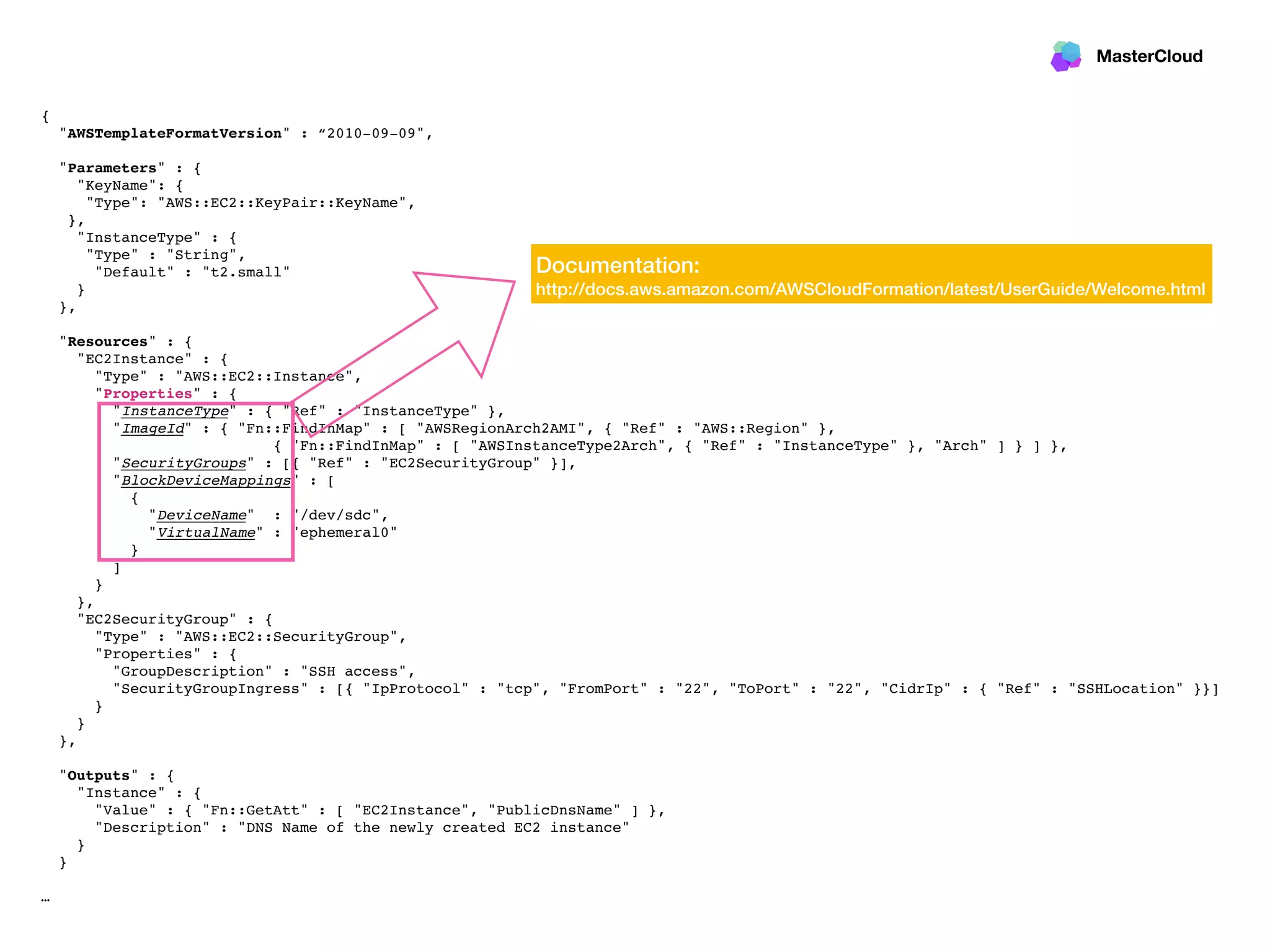 MasterCloud
{
"AWSTemplateFormatVersion" : “2010-09-09",
"Parameters" : {
"KeyName": {
"Type": "AWS::EC2::KeyPair::KeyName",
},
"InstanceType" : {
"Type" : "String",
"Default" : "t2.small"
}
},
"Resources" : {
"EC2Instance" : {
"Type" : "AWS::EC2::Instance",
"Properties" : {
"InstanceType" : { "Ref" : "InstanceType" },
"ImageId" : { "Fn::FindInMap" : [ "AWSRegionArch2AMI", { "Ref" : "AWS::Region" },
{ "Fn::FindInMap" : [ "AWSInstanceType2Arch", { "Ref" : "InstanceType" }, "Arch" ] } ] },
"SecurityGroups" : [{ "Ref" : "EC2SecurityGroup" }],
"BlockDeviceMappings" : [
{
"DeviceName" : "/dev/sdc",
"VirtualName" : "ephemeral0"
}
]
}
},
"EC2SecurityGroup" : {
"Type" : "AWS::EC2::SecurityGroup",
"Properties" : {
"GroupDescription" : "SSH access",
"SecurityGroupIngress" : [{ "IpProtocol" : "tcp", "FromPort" : "22", "ToPort" : "22", "CidrIp" : { "Ref" : "SSHLocation" }}]
}
}
},
"Outputs" : {
"Instance" : {
"Value" : { "Fn::GetAtt" : [ "EC2Instance", "PublicDnsName" ] },
"Description" : "DNS Name of the newly created EC2 instance"
}
}
…
Documentation:
http://docs.aws.amazon.com/AWSCloudFormation/latest/UserGuide/Welcome.html
 