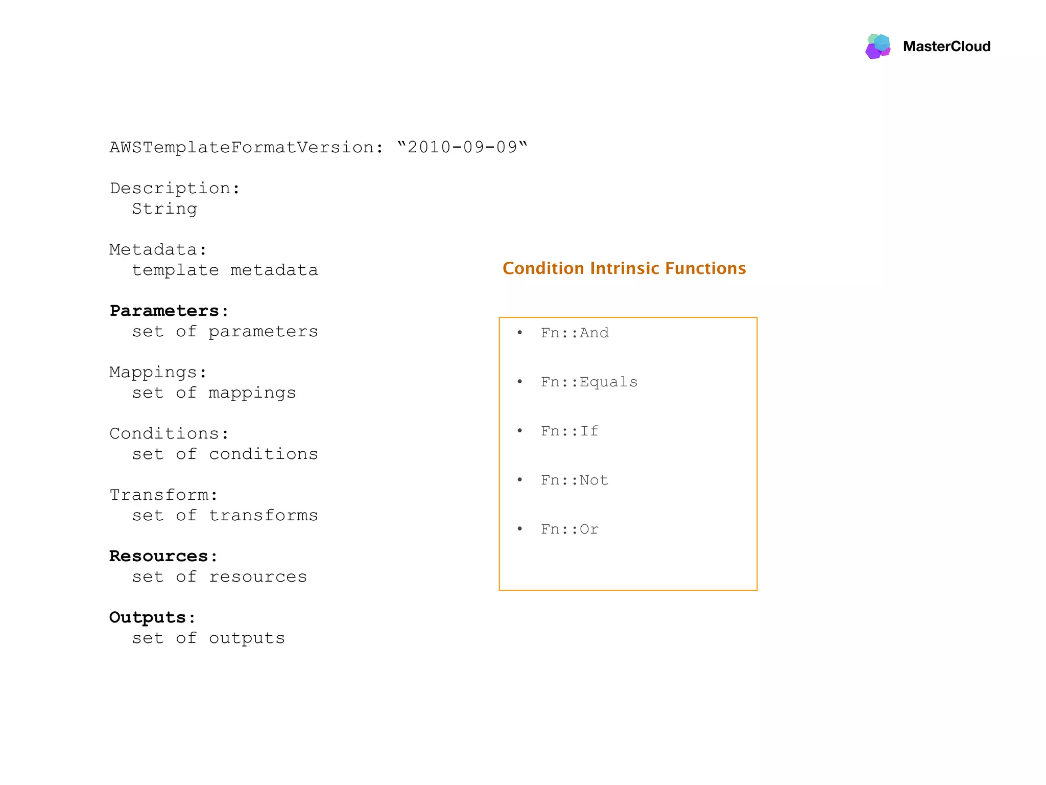 MasterCloud
AWSTemplateFormatVersion: “2010-09-09“
Description:
String
Metadata:
template metadata
Parameters:
set of parameters
Mappings:
set of mappings
Conditions:
set of conditions
Transform:
set of transforms
Resources:
set of resources
Outputs:
set of outputs
• Fn::And 
• Fn::Equals 
• Fn::If 
• Fn::Not 
• Fn::Or 
Condition Intrinsic Functions
 