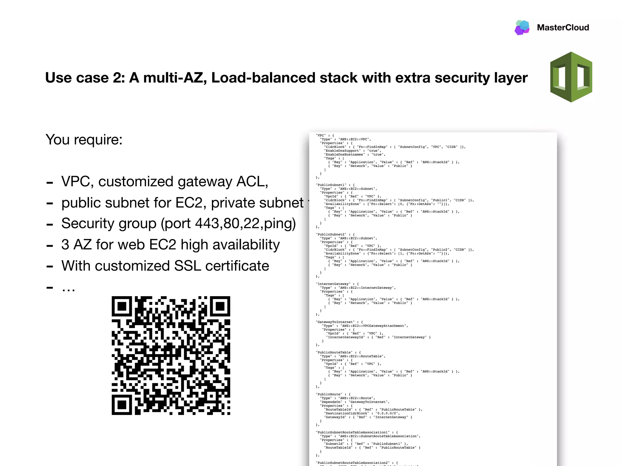 MasterCloud
Use case 2: A multi-AZ, Load-balanced stack with extra security layer
You require:

- VPC, customized gateway ACL, 

- public subnet for EC2, private subnet for Multi-AZ RDS

- Security group (port 443,80,22,ping)

- 3 AZ for web EC2 high availability

- With customized SSL certiﬁcate

- …
 