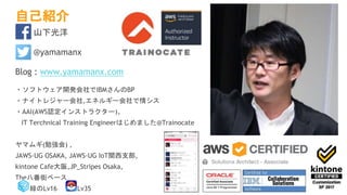 自己紹介
山下光洋
@yamamanx
Blog : www.yamamanx.com
・ソフトウェア開発会社でIBMさんのBP
・ナイトレジャー会社,エネルギー会社で情シス
・AAI(AWS認定インストラクター)、
IT Terchnical Training Engineerはじめました@Trainocate
ヤマムギ(勉強会) ,
JAWS-UG OSAKA, JAWS-UG IoT関西支部,
kintone Cafe大阪,JP_Stripes Osaka,
The八番街ベース
緑のLv16 Lv35
 