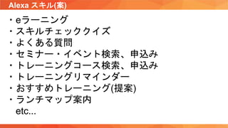 Alexa スキル(案)
・eラーニング
・スキルチェッククイズ
・よくある質問
・セミナー・イベント検索、申込み
・トレーニングコース検索、申込み
・トレーニングリマインダー
・おすすめトレーニング(提案)
・ランチマップ案内
etc...
 