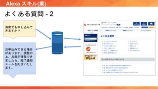 Alexa スキル(案)
よくある質問 - 2
満席でも申し込みで
きますか？
お申込みできる場合
があります。調整の
上、お席が確保でき
ましたら、完了通知
メールを配信いたし
ます。
 