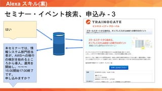 Alexa スキル(案)
セミナー・イベント検索、申込み - 3
はい
本セミナーでは、情
報システム部門担当
者が、AWSへの移行
の検討を始めるとこ
ろから導入、運用を
開始し、〜〜〜
15:00開始17:00終了
です。
申し込みますか？
 