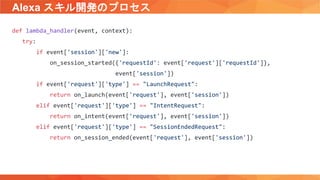 Alexa スキル開発のプロセス
def lambda_handler(event, context):
try:
if event['session']['new']:
on_session_started({'requestId': event['request']['requestId']},
event['session'])
if event['request']['type'] == "LaunchRequest":
return on_launch(event['request'], event['session'])
elif event['request']['type'] == "IntentRequest":
return on_intent(event['request'], event['session'])
elif event['request']['type'] == "SessionEndedRequest":
return on_session_ended(event['request'], event['session'])
 