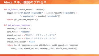 Alexa スキル開発のプロセス
def on_launch(launch_request, session):
logger.info("on_launch requestId=" + launch_request['requestId'] +
", sessionId=" + session['sessionId'])
return get_welcome_response()
def get_welcome_response():
session_attributes = {}
card_title = "Welcome"
speech_output = u'何のフィードをチェックしますか'
reprompt_text = u'何のフィードをチェックしますか'
should_end_session = False
return build_response(session_attributes, build_speechlet_response(
card_title, speech_output, reprompt_text, should_end_session))
 