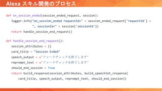 Alexa スキル開発のプロセス
def on_session_ended(session_ended_request, session):
logger.info("on_session_ended requestId=" + session_ended_request['requestId'] +
", sessionId=" + session['sessionId'])
return handle_session_end_request()
def handle_session_end_request():
session_attributes = {}
card_title = "Session Ended"
speech_output = u'フィードチェックを終了します'
reprompt_text = u'フィードチェックを終了します'
should_end_session = True
return build_response(session_attributes, build_speechlet_response(
card_title, speech_output, reprompt_text, should_end_session))
 