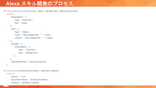 Alexa スキル開発のプロセス
def build_speechlet_response(title, output, reprompt_text, should_end_session):
return {
'outputSpeech': {
'type': 'PlainText',
'text': output
},
'card': {
'type': 'Simple',
'title': "SessionSpeechlet - " + title,
'content': "SessionSpeechlet - " + output
},
'reprompt': {
'outputSpeech': {
'type': 'PlainText',
'text': reprompt_text
}
},
'shouldEndSession': should_end_session
}
def build_response(session_attributes, speechlet_response):
return {
'version': '1.0',
'sessionAttributes': session_attributes,
'response': speechlet_response
}
 