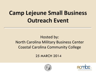 Camp	
  Lejeune	
  Small	
  Business	
  
Outreach	
  Event	
  
Hosted	
  by:	
  	
  
North	
  Carolina	
  Military	
  Business	
  Center	
  
Coastal	
  Carolina	
  Community	
  College	
  
	
  	
  	
  
25 MARCH 2014
 