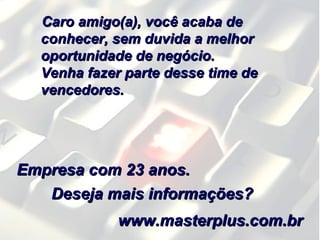 Caro amigo(a), você acaba deCaro amigo(a), você acaba de
conhecer, sem duvida a melhorconhecer, sem duvida a melhor
oportunidade de negócio.oportunidade de negócio.
Venha fazer parte desse time deVenha fazer parte desse time de
vencedores.vencedores.
Deseja mais informações?Deseja mais informações?
Empresa com 23 anos.Empresa com 23 anos.
www.masterplus.com.brwww.masterplus.com.br
 