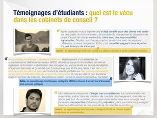 Mon alternance me permet d’élargir mes compétences. La communication est
importante, surtout dans les missions de conduite du changement, mais elle ne
résout pas tout. Au quotidien, je comprends les entreprises sous un angle neuf,
j’acquiers une expertise et deviens plus polyvalent grâce aux missions qui exigent
beaucoup d’ouverture, et une envie de se documenter en continu. 
10
«
«
Témoignages d’étudiants : quel est le vécu
dans les cabinets de conseil ?
Jordan - en apprentissage chez You-team, a intégré le CELSA en Licence 3 après
un parcours en communication
Au quotidien je participe à plusieurs missions : établissement d'un référentiel de
compétences et définition des enjeux GPEC, refonte de supports d'entretiens annuels et
ingénierie de formation à destination des managers ou encore étude sur la maturité digitale
d'agences bancaires et ça ne fait que 3 mois que je suis là !Ce que j'aime c'est qu'on est
tout de suite mis dans le bain, au contact de clients, mobilisé sur des projets intéressants,
on se sent contributeur très vite et reconnu comme tel et puis les valeurs que le cabinet
porte m'ont tout de suite plu : impertinence, plaisir... et ça se ressent vraiment au quotidien !
Après quelques mois d'expérience j'ai déjà travaillé pour des clients très variés
sur des sujets de communication, de conduite du changement et de gestion de
projet. On est très vite au contact du client avec des responsabilités
importantes. De plus, sur chaque projet on se retrouve avec des équipes
différentes, souvent des jeunes. Enfin, c'est un métier exigeant dans lequel on
n'a pas le temps de s’ennuyer.
Martin - en apprentissage chez PwC, a intégré le CELSA en Licence 3 après 2 années d’économie
«
»
»
Adèle- en apprentissage chez Carewan, a intégré le CELSA en Licence 3 après 2 ans d’économie
et de sciences politiques
»
 