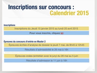 Inscriptions sur concours :
Calendrier 2015
12
Inscriptions du Jeudi 15 janvier 2015 au lundi 20 avril 2015
Épreuves écrites d’analyse de dossier le jeudi 7 mai, de 8h45 à 12h45
Résultats d’admissibilité le 26 mai à 16h
Épreuves orales (entretien avec le jury) du 28 mai au 5 juin
Résultats d’admission le 11 juin à 16h
Inscriptions
Épreuves du concours d’entrée en Master 2
Pour vous inscrire, cliquez ici
 