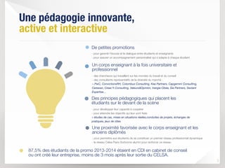 Une pédagogie innovante,  
active et interactive
3
- pour garantir l’écoute et le dialogue entre étudiants et enseignants 
- pour assurer un accompagnement personnalisé qui s’adapte à chaque étudiant
De petites promotions
- des chercheurs qui travaillent sur les mondes du travail et du conseil 
- des consultants représentatifs de la diversité du marché :  
> PwC, ConvictionsRH, Colombus Consulting, Kea Partners, Capgemini Consulting,
Carewan, Creac’h Consulting, Valeurs&Opinion, Inergie-Obéa, Sia Partners, Sextant
Expertise… 
Un corps enseignant à la fois universitaire et
professionnel
- pour développer leur capacité à coopérer 
- pour atteindre les objectifs qui leur sont ﬁxés 
> études de cas, mises en situations réelles,conduites de projets, échanges de
pratiques, jeux de rôles
Des principes pédagogiques qui placent les
étudiants sur le devant de la scène
- pour permettre aux étudiants de se constituer un premier réseau professionnel dynamique 
- le réseau Celsa Paris-Sorbonne alumni pour renforcer ce réseau
Une proximité favorisée avec le corps enseignant et les
anciens diplômés
87,5% des étudiants de la promo 2013-2014 étaient en CDI en cabinet de conseil  
ou ont créé leur entreprise, moins de 3 mois après leur sortie du CELSA.
 