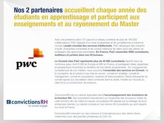 Nos 2 partenaires accueillent chaque année des
étudiants en apprentissage et participent aux
enseignements et au rayonnement du Master
 
Avec une présence dans 157 pays et un réseau constitué de plus de 195 000
collaborateurs, PwC dispose d'un vivier d'expertises et de compétences à travers le
monde. Leader mondial des services intellectuels, PwC développe des missions
d'audit, d'expertise comptable et de conseil créatrices de valeur pour ses clients, en
privilégiant des approches sectorielles. En France, PwC rassemble 4000 consultants,
auditeurs et juristes dans ses 25 bureaux.
Le Conseil chez PwC représente plus de 40 000 consultants répartis dans de
nombreux pays, dont 6 000 en Europe et 900 en France, et partageant idées, expertises
et perspectives innovantes au bénéﬁce de nos clients et partenaires . En conjuguant les
compétences de nos métiers, nous couvrons l’ensemble des services en Conseil, de
la conception de la solution à sa mise en œuvre : conseil en stratégie, conseil en
management, conseil en acquisitions, cessions et restructurations. Notre philosophie du
conseil repose sur une relation client construite dans la durée, fondée sur l'écoute du
client et la co-construction de solutions.  
 
 
 
ConvictionsRH est un cabinet spécialisé dans l’accompagnement des évolutions de
la fonction RH. Ses consultants interviennent sur l’ensemble des processus métier de
cette fonction aﬁn de mettre en œuvre une politique RH alignée sur la stratégie de leurs
entreprises clientes. Le cabinet compte en tout environ 80 consultants qui sont répartis
sur toute la France. 
 
ConvictionsRH intervient sur des missions à l'international pour des clients divers,
notamment pour des grandes entreprises du CAC 40.
4
 