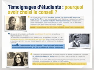 7
«
Témoignages d’étudiants : pourquoi
avoir choisi le conseil ?
Arthur-Loup - en apprentissage chez OSE Consulting, a intégré le CELSA en Master 2 après
un parcours en sciences sociales et avoir créé une entreprise de conseil en communication
Niveau de rémunération confortable, accélérateur de carrière, rencontre de
dirigeants de tous horizons… 
Je cherchais un master structurant pour aborder les métiers du conseil, tout en
conservant l’approche sociale plutôt que financière. Je recommande ce master
à tous ceux qui n’ont pas peur de s’engager, le rythme est soutenu et l’exigence
est réelle.
S’effectuant en apprentissage, le master présente un double intérêt en me formant à
un métier tourné vers les autres tout en m’offrant une immersion en cabinet de
conseil. 
Les mises en situation et les interventions de professionnels du conseil viennent
couronner le programme d’un Master haut en couleur !
Soﬁa - en apprentissage chez Altédia, a intégré le CELSA en Master 2 après 5 années de droit
«
»
»
Le conseil pour moi, c'est un métier complet : on participe à la gestion de
projet de A à Z. Il y a une phase de diagnostic, d'actions, mais aussi une relation
commerciale. Les missions sont elles-mêmes diversifiées car elles peuvent
porter sur différents aspects (organisation, SIRH, formation...) et se déroulent
aussi dans des entreprises aux cultures diverses.
«
Clothilde - en apprentissage chez CSC, a intégré le CELSA en Licence 3 après 2 années de droit
»
 