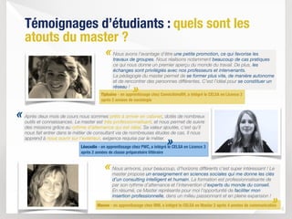 Nous avons l’avantage d’être une petite promotion, ce qui favorise les
travaux de groupes. Nous réalisons notamment beaucoup de cas pratiques
ce qui nous donne un premier aperçu du monde du travail. De plus, les
échanges sont privilégiés avec nos professeurs et intervenants.  
La pédagogie du master permet de se former plus vite, de manière autonome
et de rencontrer des personnes différentes. C’est l’idéal pour se constituer un
réseau !
8
«
«
Témoignages d’étudiants : quels sont les
atouts du master ?
Léocadie - en apprentissage chez PWC, a intégré le CELSA en Licence 3
après 2 années de classe préparatoire littéraire
Tiphaine - en apprentissage chez ConvictionsRH, a intégré le CELSA en Licence 3
après 2 années de sociologie
Après deux mois de cours nous sommes prêts à arriver en cabinet, dotés de nombreux
outils et connaissances. Le master est très professionnalisant, et nous permet de suivre
des missions grâce au rythme d’alternance qui est idéal. Sa valeur ajoutée, c’est qu’il
nous fait entrer dans le métier de consultant via de nombreuses études de cas. Il nous
apprend à nous ouvrir sur l’extérieur, exigence requise par le métier.
Nous arrivons, pour beaucoup, d’horizons différents c’est super intéressant ! Le
master propose un enseignement en sciences sociales qui me donne les clés
d’un consulting intelligent et humain. La formation est professionnalisante de
par son rythme d’alternance et l’intervention d’experts du monde du conseil.  
En résumé, ce Master représente pour moi l’opportunité de faciliter mon
insertion professionnelle, dans un milieu passionnant et en pleine expansion !
Manon - en apprentissage chez IBM, a intégré le CELSA en Master 2 après 4 années de communication
«
»
»
»
 