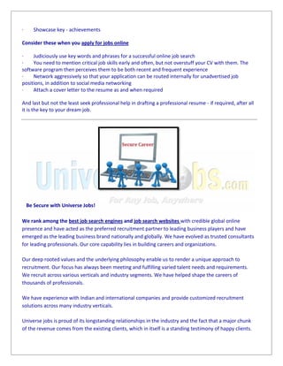 · Showcase key - achievements
Consider these when you apply for jobs online
· Judiciously use key words and phrases for a successful online job search
· You need to mention critical job skills early and often, but not overstuff your CV with them. The
software program then perceives them to be both recent and frequent experience
· Network aggressively so that your application can be routed internally for unadvertised job
positions, in addition to social media networking
· Attach a cover letter to the resume as and when required
And last but not the least seek professional help in drafting a professional resume - if required, after all
it is the key to your dream job.
Be Secure with Universe Jobs!
We rank among the best job search engines and job search websites with credible global online
presence and have acted as the preferred recruitment partner to leading business players and have
emerged as the leading business brand nationally and globally. We have evolved as trusted consultants
for leading professionals. Our core capability lies in building careers and organizations.
Our deep rooted values and the underlying philosophy enable us to render a unique approach to
recruitment. Our focus has always been meeting and fulfilling varied talent needs and requirements.
We recruit across various verticals and industry segments. We have helped shape the careers of
thousands of professionals.
We have experience with Indian and international companies and provide customized recruitment
solutions across many industry verticals.
Universe jobs is proud of its longstanding relationships in the industry and the fact that a major chunk
of the revenue comes from the existing clients, which in itself is a standing testimony of happy clients.
· Showcase key - achievements
Consider these when you apply for jobs online
· Judiciously use key words and phrases for a successful online job search
· You need to mention critical job skills early and often, but not overstuff your CV with them. The
software program then perceives them to be both recent and frequent experience
· Network aggressively so that your application can be routed internally for unadvertised job
positions, in addition to social media networking
· Attach a cover letter to the resume as and when required
And last but not the least seek professional help in drafting a professional resume - if required, after all
it is the key to your dream job.
Be Secure with Universe Jobs!
We rank among the best job search engines and job search websites with credible global online
presence and have acted as the preferred recruitment partner to leading business players and have
emerged as the leading business brand nationally and globally. We have evolved as trusted consultants
for leading professionals. Our core capability lies in building careers and organizations.
Our deep rooted values and the underlying philosophy enable us to render a unique approach to
recruitment. Our focus has always been meeting and fulfilling varied talent needs and requirements.
We recruit across various verticals and industry segments. We have helped shape the careers of
thousands of professionals.
We have experience with Indian and international companies and provide customized recruitment
solutions across many industry verticals.
Universe jobs is proud of its longstanding relationships in the industry and the fact that a major chunk
of the revenue comes from the existing clients, which in itself is a standing testimony of happy clients.
· Showcase key - achievements
Consider these when you apply for jobs online
· Judiciously use key words and phrases for a successful online job search
· You need to mention critical job skills early and often, but not overstuff your CV with them. The
software program then perceives them to be both recent and frequent experience
· Network aggressively so that your application can be routed internally for unadvertised job
positions, in addition to social media networking
· Attach a cover letter to the resume as and when required
And last but not the least seek professional help in drafting a professional resume - if required, after all
it is the key to your dream job.
Be Secure with Universe Jobs!
We rank among the best job search engines and job search websites with credible global online
presence and have acted as the preferred recruitment partner to leading business players and have
emerged as the leading business brand nationally and globally. We have evolved as trusted consultants
for leading professionals. Our core capability lies in building careers and organizations.
Our deep rooted values and the underlying philosophy enable us to render a unique approach to
recruitment. Our focus has always been meeting and fulfilling varied talent needs and requirements.
We recruit across various verticals and industry segments. We have helped shape the careers of
thousands of professionals.
We have experience with Indian and international companies and provide customized recruitment
solutions across many industry verticals.
Universe jobs is proud of its longstanding relationships in the industry and the fact that a major chunk
of the revenue comes from the existing clients, which in itself is a standing testimony of happy clients.
 