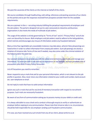 We post the vacancies of the clients on the internet on behalf of the clients.
We source candidates through headhunting, cold calling, references and posting vacancies of our clients
on the portals and as per the responses received from prospects consider them for the available
requirements.
We are a pioneer in the e – recruiting industry fulfilling the perpetual requirements of employers and
the job seekers. The portal is designed not just to cater exclusively to industries and business
organizations it also meets the needs of multitude of job seekers.
The usage of the website is strictly governed by its “Terms of Use” and it’s “Privacy Policy” and all site
users are bound by its clauses. Both employers and job seekers need to adhere to the laid guidelines,
which restricts and discourages any misuse of information and/or any fraudulent behavior.
Many a time few regrettable yet unavoidable instances may take place, wherein false job postings are
listed online in order to collect information from unwary job seekers. Such job postings are clearly a
violation of Universe Jobs Terms of Use and if needed, may also come under the criminal violation of
the federal and/or the state law.
Our constant endeavor is to provide you with the safest environment to search jobs and manage your
information. To assist you with a safe and secure experience on our website, we have provided a list of
precautions (also Refer Privacy Policy) hereunder-
List of Precautions you need to remember:
Never respond to any e-mails that ask for your personal information, which is not relevant to the job
profile in question. Also, never share any information related to your credit card number, bank account
etc. over telephone or email.
Do not reply to mails that have no valid contact information
Ignore any such e-mails that ask for any kind of monetary transaction with respect to recruitment
purposes. Such mails are necessarily fraudulent.
Be aware of any form of communication asking you to process money via your debit or credit card.
It is always advisable to cross-check and a conduct a thorough enquiry to verify or authenticate an
employer before replying to any communication. Please note that Universe Jobs in no circumstances
should be held responsible for any employer sending such fraudulent communication.
If in case, you have received any such emails from any of our client, please write to us at
 
