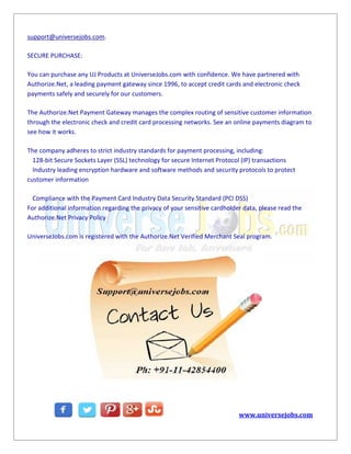 support@universejobs.com.
SECURE PURCHASE:
You can purchase any UJ Products at UniverseJobs.com with confidence. We have partnered with
Authorize.Net, a leading payment gateway since 1996, to accept credit cards and electronic check
payments safely and securely for our customers.
The Authorize.Net Payment Gateway manages the complex routing of sensitive customer information
through the electronic check and credit card processing networks. See an online payments diagram to
see how it works.
The company adheres to strict industry standards for payment processing, including:
128-bit Secure Sockets Layer (SSL) technology for secure Internet Protocol (IP) transactions
Industry leading encryption hardware and software methods and security protocols to protect
customer information
Compliance with the Payment Card Industry Data Security Standard (PCI DSS)
For additional information regarding the privacy of your sensitive cardholder data, please read the
Authorize.Net Privacy Policy
UniverseJobs.com is registered with the Authorize.Net Verified Merchant Seal program.
www.universejobs.com
support@universejobs.com.
SECURE PURCHASE:
You can purchase any UJ Products at UniverseJobs.com with confidence. We have partnered with
Authorize.Net, a leading payment gateway since 1996, to accept credit cards and electronic check
payments safely and securely for our customers.
The Authorize.Net Payment Gateway manages the complex routing of sensitive customer information
through the electronic check and credit card processing networks. See an online payments diagram to
see how it works.
The company adheres to strict industry standards for payment processing, including:
128-bit Secure Sockets Layer (SSL) technology for secure Internet Protocol (IP) transactions
Industry leading encryption hardware and software methods and security protocols to protect
customer information
Compliance with the Payment Card Industry Data Security Standard (PCI DSS)
For additional information regarding the privacy of your sensitive cardholder data, please read the
Authorize.Net Privacy Policy
UniverseJobs.com is registered with the Authorize.Net Verified Merchant Seal program.
www.universejobs.com
support@universejobs.com.
SECURE PURCHASE:
You can purchase any UJ Products at UniverseJobs.com with confidence. We have partnered with
Authorize.Net, a leading payment gateway since 1996, to accept credit cards and electronic check
payments safely and securely for our customers.
The Authorize.Net Payment Gateway manages the complex routing of sensitive customer information
through the electronic check and credit card processing networks. See an online payments diagram to
see how it works.
The company adheres to strict industry standards for payment processing, including:
128-bit Secure Sockets Layer (SSL) technology for secure Internet Protocol (IP) transactions
Industry leading encryption hardware and software methods and security protocols to protect
customer information
Compliance with the Payment Card Industry Data Security Standard (PCI DSS)
For additional information regarding the privacy of your sensitive cardholder data, please read the
Authorize.Net Privacy Policy
UniverseJobs.com is registered with the Authorize.Net Verified Merchant Seal program.
www.universejobs.com
 