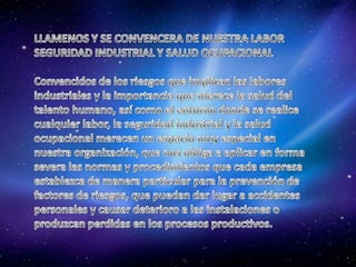 LLAMENOS Y SE CONVENCERA DE NUESTRA LABORSEGURIDAD INDUSTRIAL Y SALUD OCUPACIONALConvencidos de los riesgos que implican las labores industriales y la importancia que merece la salud del talento humano, así como el entorno donde se realice cualquier labor, la seguridad industrial y la salud ocupacional merecen un espacio muy especial en nuestra organización, que nos obliga a aplicar en forma severa las normas y procedimientos que cada empresa establezca de manera particular para la prevención de factores de riesgos, que puedan dar lugar a accidentes personales y causar deterioro a las instalaciones o produzcan perdidas en los procesos productivos.