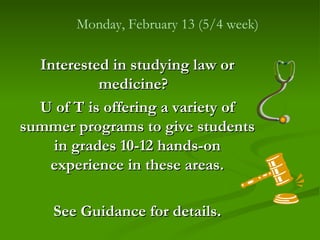 Monday, February 13 (5/4 week)

  Interested in studying law or
           medicine?
  U of T is offering a variety of
summer programs to give students
    in grades 10-12 hands-on
   experience in these areas.

    See Guidance for details.
 