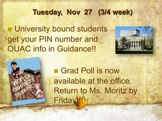 Tuesday, Nov 27 (3/4 week)

 University bound students
get your PIN number and
OUAC info in Guidance!!

             Grad Poll is now
            available at the office.
            Return to Ms. Moritz by
            Friday!!
 