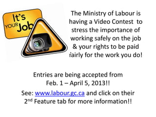 The Ministry of Labour is
                having a Video Contest to
                 stress the importance of
                 working safely on the job
                 & your rights to be paid
                fairly for the work you do!

    Entries are being accepted from
         Feb. 1 – April 5, 2013!!
See: www.labour.gc.ca and click on their
 2nd Feature tab for more information!!
 