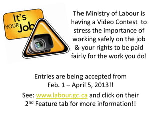 The Ministry of Labour is
                having a Video Contest to
                 stress the importance of
                 working safely on the job
                 & your rights to be paid
                fairly for the work you do!

    Entries are being accepted from
         Feb. 1 – April 5, 2013!!
See: www.labour.gc.ca and click on their
 2nd Feature tab for more information!!
 