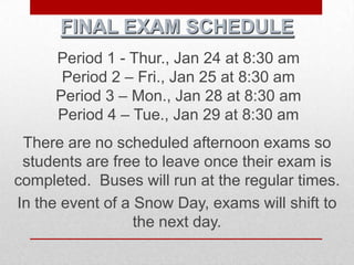 FINAL EXAM SCHEDULE
     Period 1 - Thur., Jan 24 at 8:30 am
      Period 2 – Fri., Jan 25 at 8:30 am
     Period 3 – Mon., Jan 28 at 8:30 am
     Period 4 – Tue., Jan 29 at 8:30 am
 There are no scheduled afternoon exams so
 students are free to leave once their exam is
completed. Buses will run at the regular times.
In the event of a Snow Day, exams will shift to
                  the next day.
 