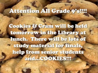 Attention All Grade 9’s!!!!

Cookies & Cram will be held
tomorrow in the Library at
lunch. There will be lots of
 study material for finals,
 help from senior students
     and…COOKIES!!!
 