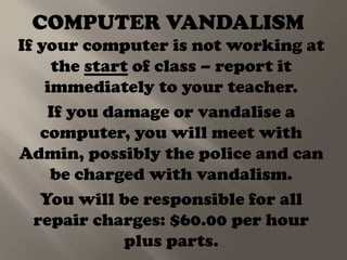 COMPUTER VANDALISM
If your computer is not working at
     the start of class – report it
    immediately to your teacher.
    If you damage or vandalise a
   computer, you will meet with
Admin, possibly the police and can
     be charged with vandalism.
   You will be responsible for all
  repair charges: $60.00 per hour
              plus parts.
 