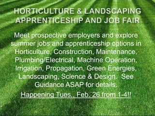 Meet prospective employers and explore
summer jobs and apprenticeship options in
 Horticulture, Construction, Maintenance,
 Plumbing/Electrical, Machine Operation,
 Irrigation, Propagation, Green Energies,
   Landscaping, Science & Design. See
         Guidance ASAP for details.
    Happening Tues., Feb. 26 from 1-4!!
 